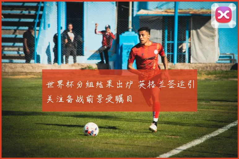 世界杯分组结果出炉 英格兰签运引关注备战前景受瞩目