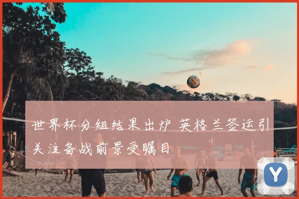 世界杯分组结果出炉 英格兰签运引关注备战前景受瞩目