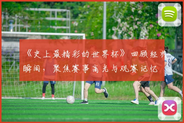 《史上最精彩的世界杯》回顾经典瞬间,聚焦赛事高光与观赛记忆