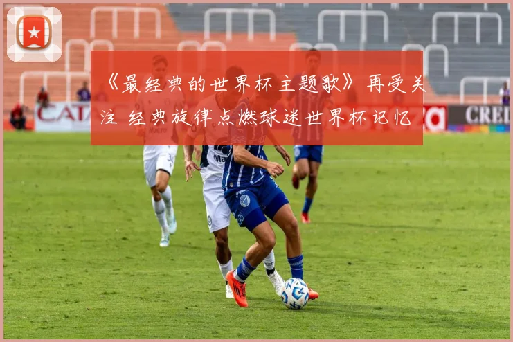 《最经典的世界杯主题歌》再受关注 经典旋律点燃球迷世界杯记忆