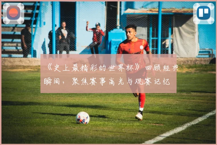 《史上最精彩的世界杯》回顾经典瞬间，聚焦赛事高光与观赛记忆