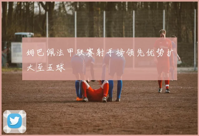 姆巴佩法甲联赛射手榜领先优势扩大至五球